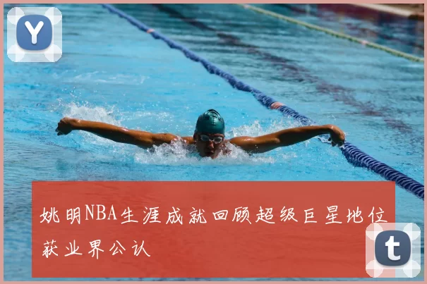 姚明NBA生涯成就回顾超级巨星地位获业界公认