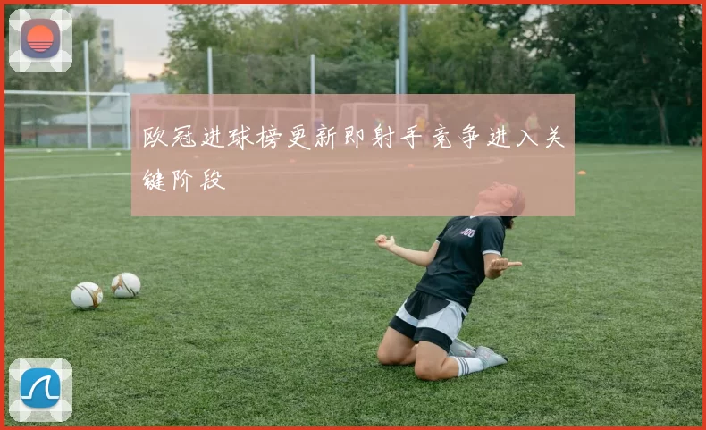 欧冠进球榜更新即射手竞争进入关键阶段