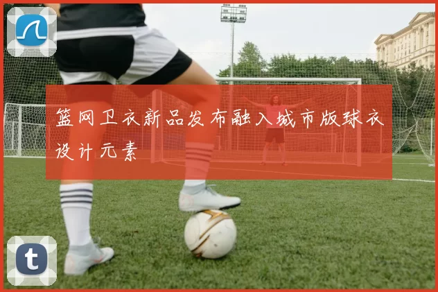 篮网卫衣新品发布融入城市版球衣设计元素