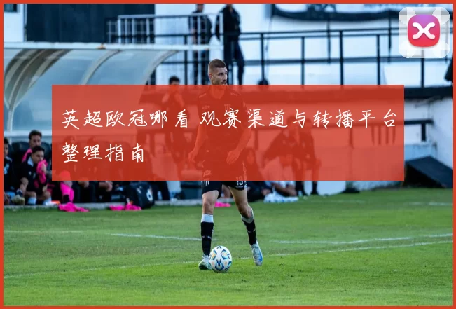 英超欧冠哪看 观赛渠道与转播平台整理指南