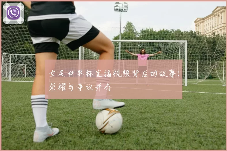 女足世界杯直播视频背后的故事：荣耀与争议并存
