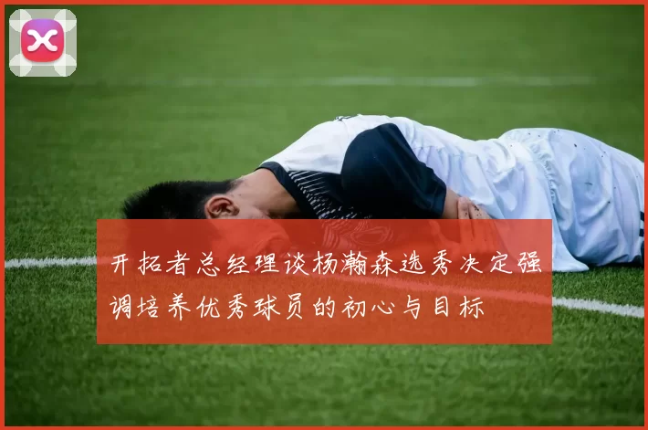 开拓者总经理谈杨瀚森选秀决定强调培养优秀球员的初心与目标