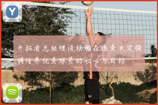 开拓者总经理谈杨瀚森选秀决定强调培养优秀球员的初心与目标
