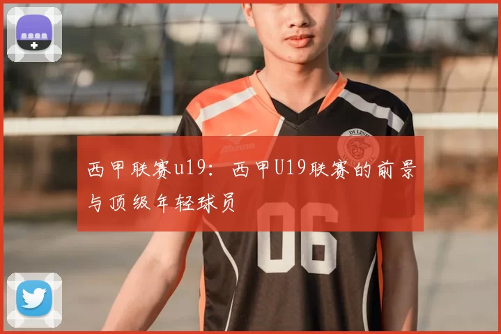 西甲联赛u19:西甲U19联赛的前景与顶级年轻球员