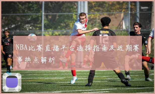 NBA比赛直播平台选择指南及近期赛事热点解析