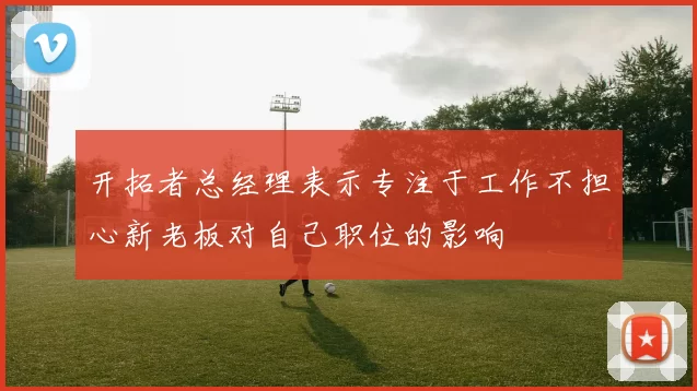 开拓者总经理表示专注于工作不担心新老板对自己职位的影响