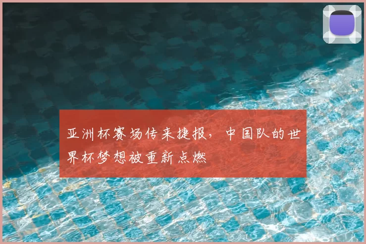 亚洲杯赛场传来捷报,中国队的世界杯梦想被重新点燃
