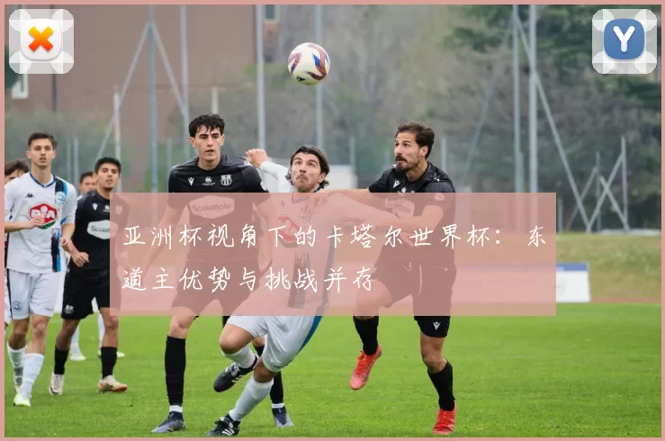 亚洲杯视角下的卡塔尔世界杯:东道主优势与挑战并存