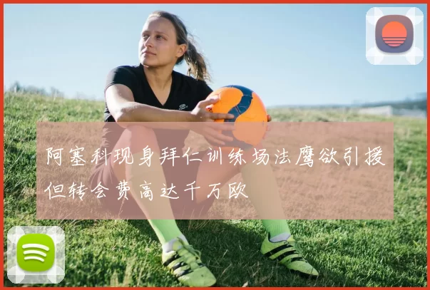 阿塞科现身拜仁训练场法鹰欲引援但转会费高达千万欧