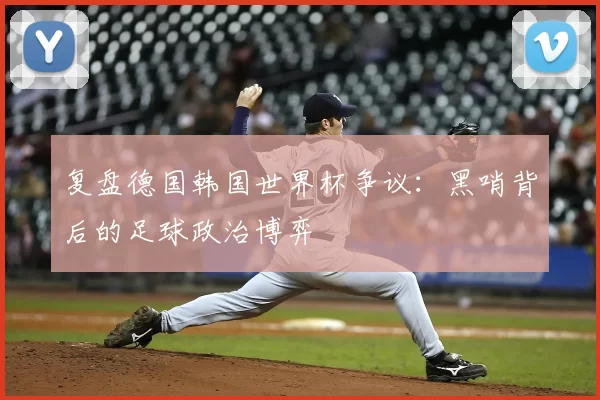 复盘德国韩国世界杯争议：黑哨背后的足球政治博弈