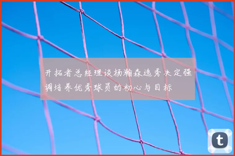 开拓者总经理谈杨瀚森选秀决定强调培养优秀球员的初心与目标