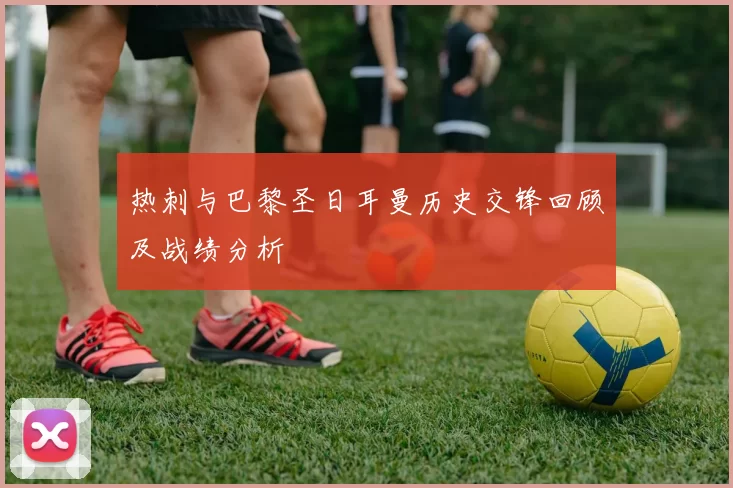 热刺与巴黎圣日耳曼历史交锋回顾及战绩分析