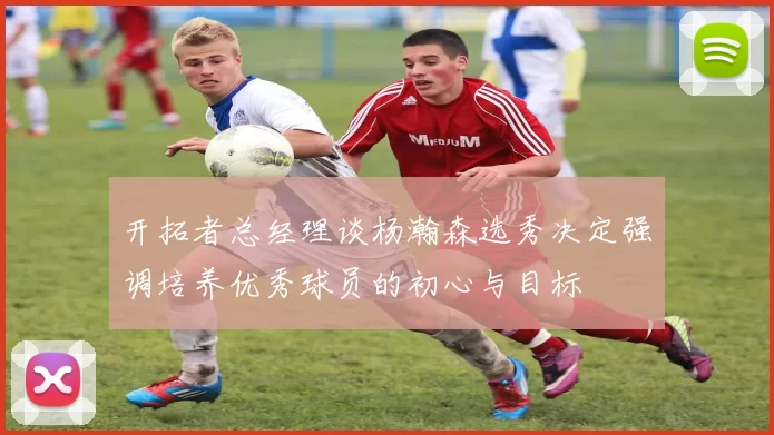 开拓者总经理谈杨瀚森选秀决定强调培养优秀球员的初心与目标