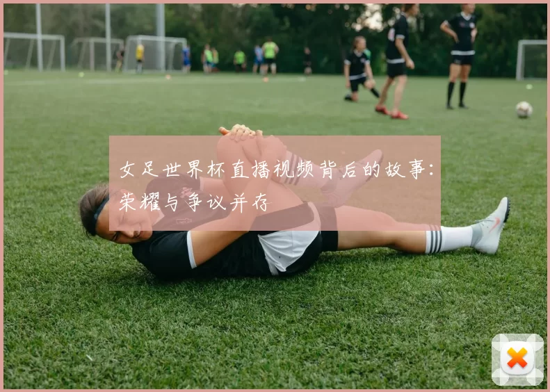 女足世界杯直播视频背后的故事：荣耀与争议并存