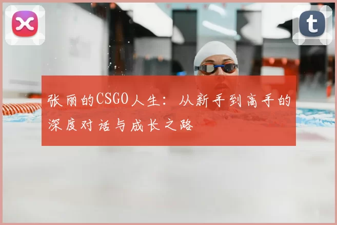 张丽的CSGO人生:从新手到高手的深度对话与成长之路