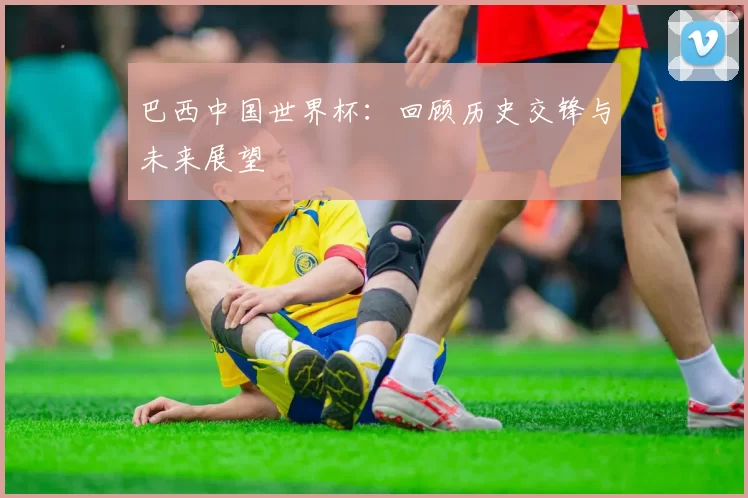 巴西中国世界杯:回顾历史交锋与未来展望