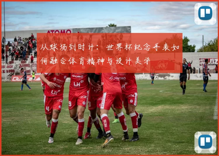 从球场到时计:世界杯纪念手表如何融合体育精神与设计美学