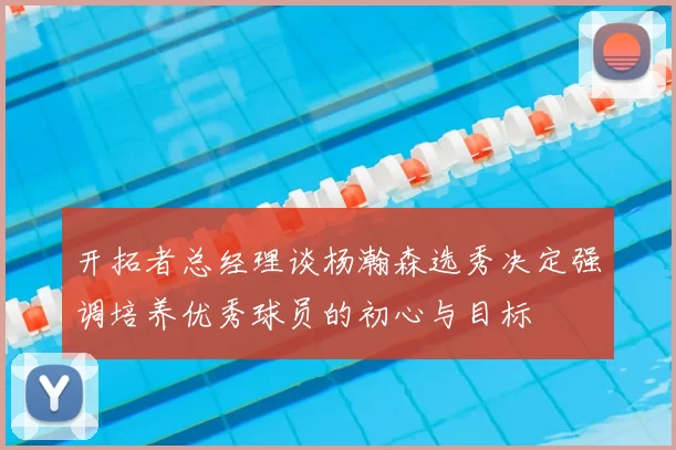 开拓者总经理谈杨瀚森选秀决定强调培养优秀球员的初心与目标