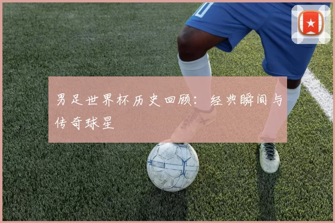 男足世界杯历史回顾:经典瞬间与传奇球星