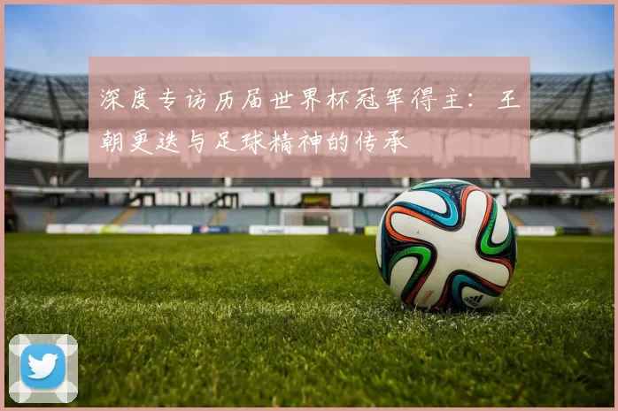 深度专访历届世界杯冠军得主:王朝更迭与足球精神的传承