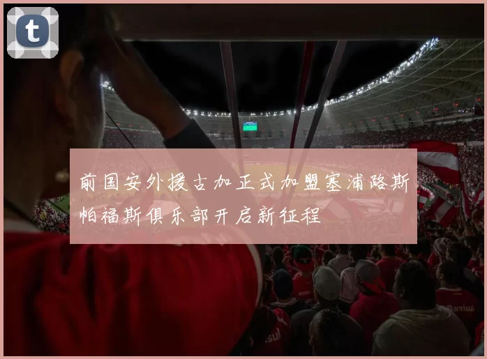 前国安外援古加正式加盟塞浦路斯帕福斯俱乐部开启新征程