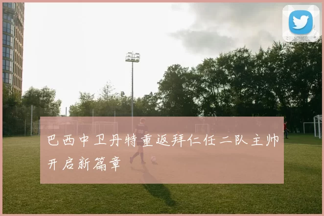 巴西中卫丹特重返拜仁任二队主帅开启新篇章