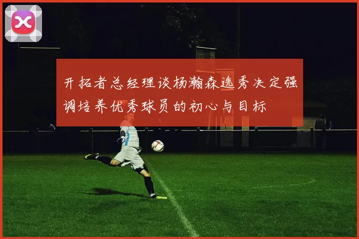 开拓者总经理谈杨瀚森选秀决定强调培养优秀球员的初心与目标