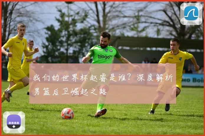 我们的世界杯赵睿是谁？深度解析男篮后卫崛起之路