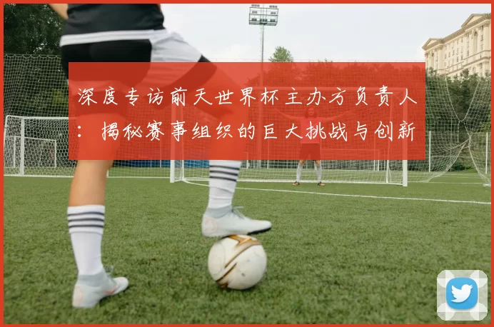 深度专访前天世界杯主办方负责人：揭秘赛事组织的巨大挑战与创新