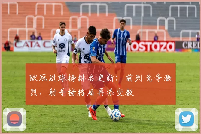 欧冠进球榜排名更新:前列竞争激烈,射手榜格局再添变数
