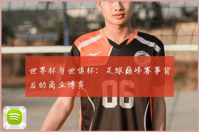 世界杯与世俱杯:足球巅峰赛事背后的商业博弈