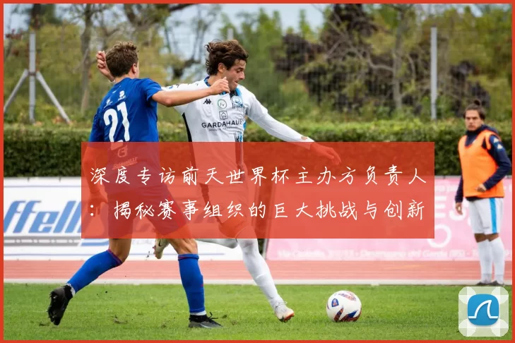 深度专访前天世界杯主办方负责人：揭秘赛事组织的巨大挑战与创新