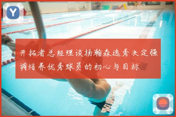 开拓者总经理谈杨瀚森选秀决定强调培养优秀球员的初心与目标
