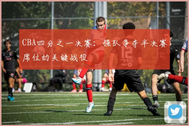 CBA四分之一决赛：强队争夺半决赛席位的关键战役