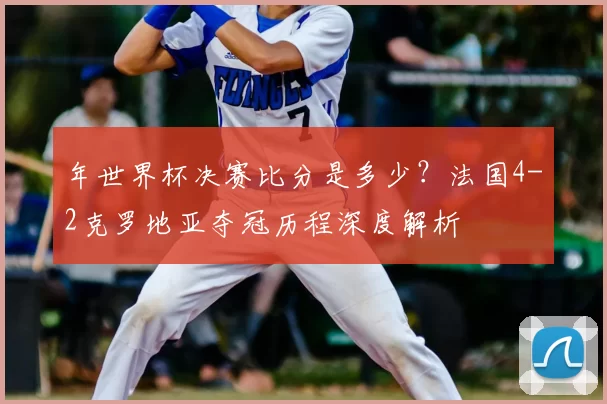 年世界杯决赛比分是多少?法国4-2克罗地亚夺冠历程深度解析
