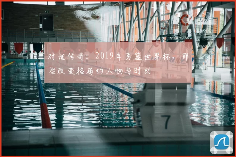 对话传奇：2019年男篮世界杯，那些改变格局的人物与时刻