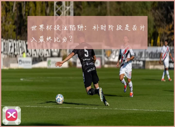 世界杯投注陷阱:补时阶段是否计入最终比分?
