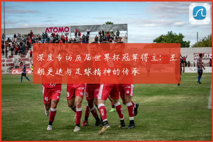 深度专访历届世界杯冠军得主:王朝更迭与足球精神的传承