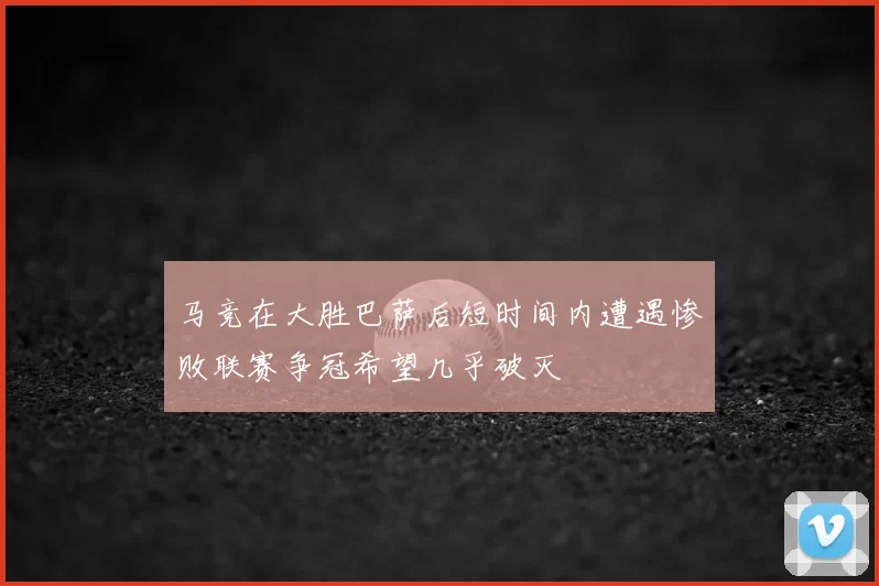 马竞在大胜巴萨后短时间内遭遇惨败联赛争冠希望几乎破灭