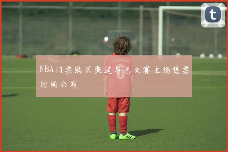 NBA门票购买渠道与总决赛主场售票时间公布