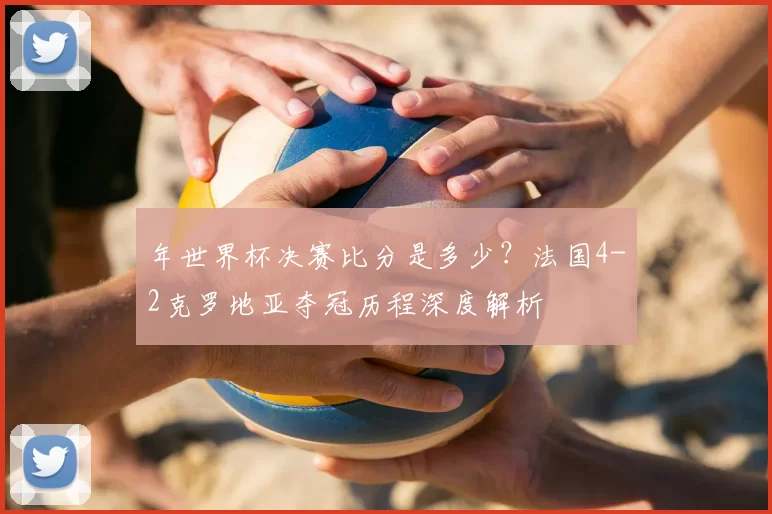 年世界杯决赛比分是多少?法国4-2克罗地亚夺冠历程深度解析
